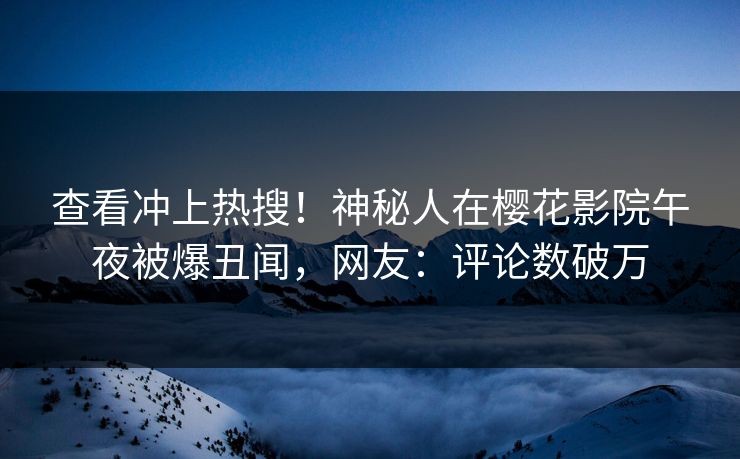 查看冲上热搜！神秘人在樱花影院午夜被爆丑闻，网友：评论数破万