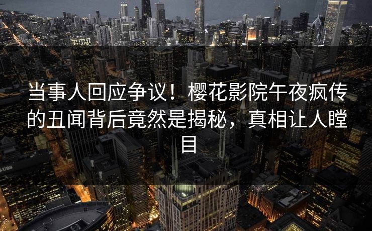 当事人回应争议！樱花影院午夜疯传的丑闻背后竟然是揭秘，真相让人瞠目