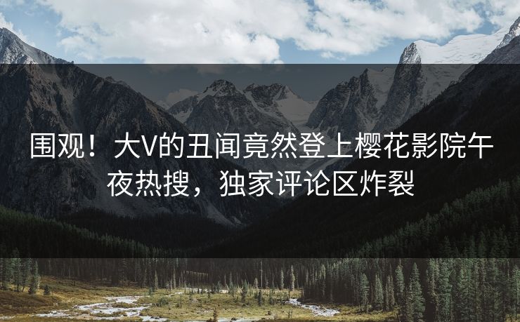 围观！大V的丑闻竟然登上樱花影院午夜热搜，独家评论区炸裂
