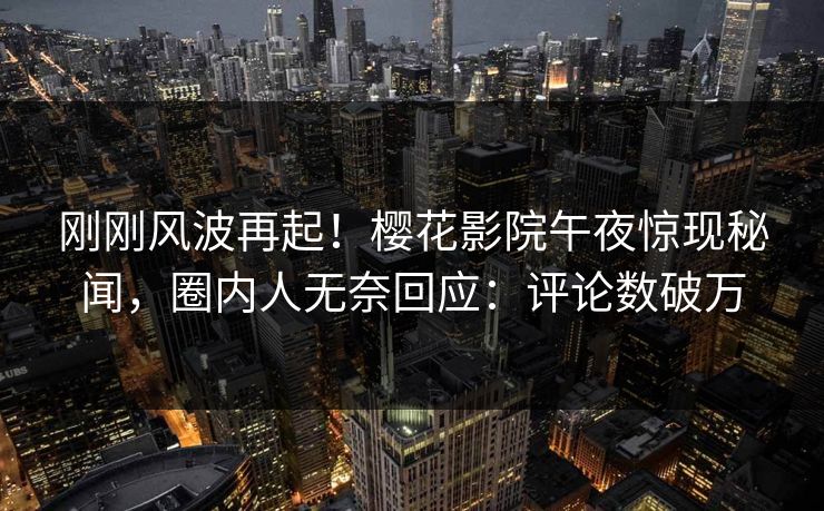刚刚风波再起！樱花影院午夜惊现秘闻，圈内人无奈回应：评论数破万