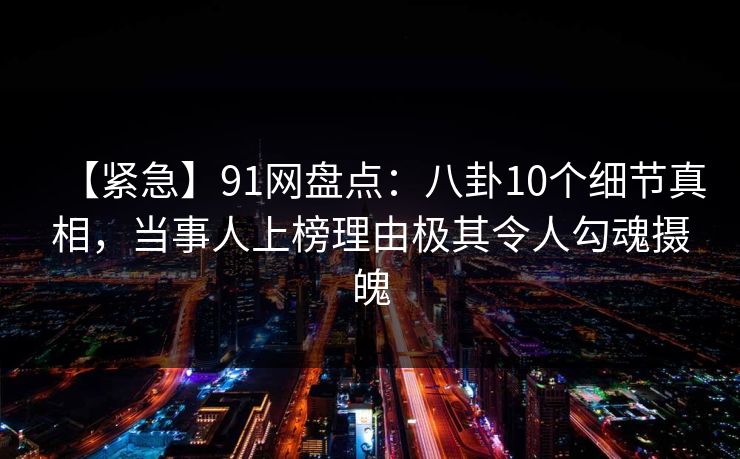 【紧急】91网盘点：八卦10个细节真相，当事人上榜理由极其令人勾魂摄魄