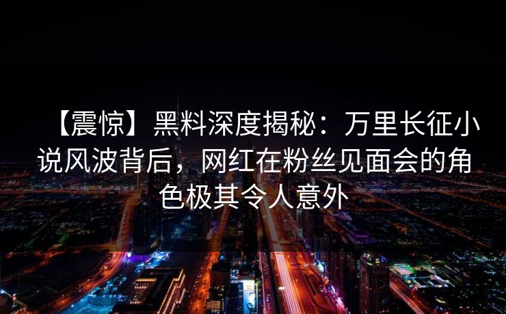 【震惊】黑料深度揭秘：万里长征小说风波背后，网红在粉丝见面会的角色极其令人意外