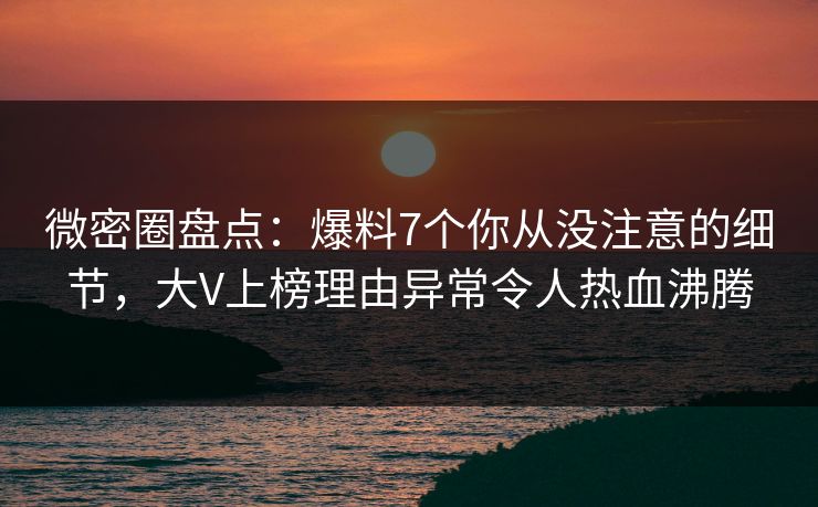 微密圈盘点：爆料7个你从没注意的细节，大V上榜理由异常令人热血沸腾