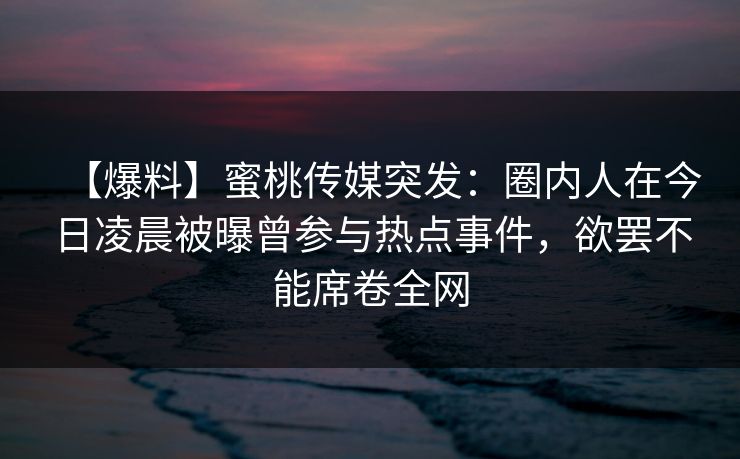 【爆料】蜜桃传媒突发：圈内人在今日凌晨被曝曾参与热点事件，欲罢不能席卷全网