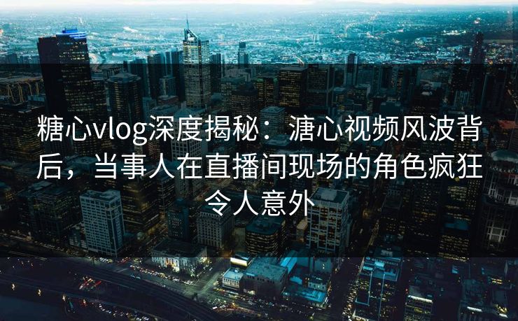 糖心vlog深度揭秘：溏心视频风波背后，当事人在直播间现场的角色疯狂令人意外
