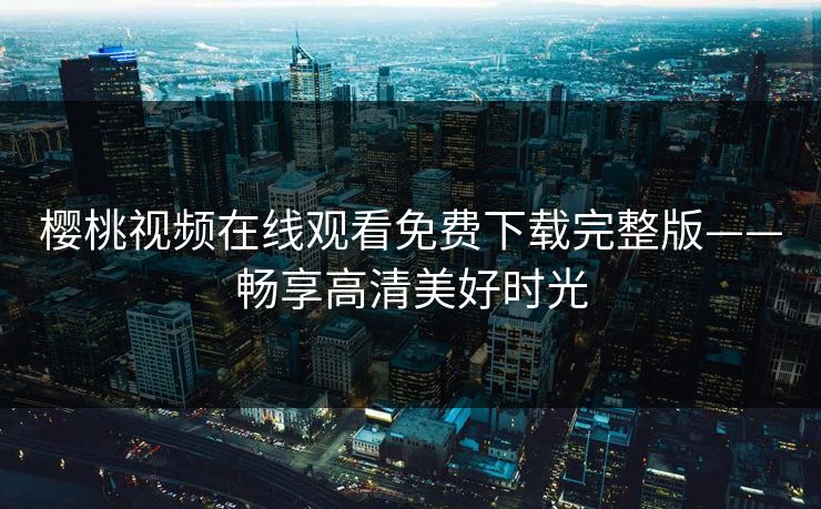 樱桃视频在线观看免费下载完整版——畅享高清美好时光