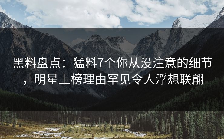 黑料盘点：猛料7个你从没注意的细节，明星上榜理由罕见令人浮想联翩