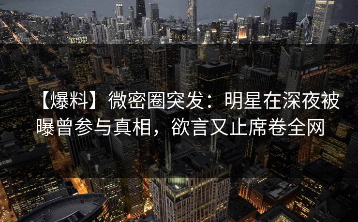 【爆料】微密圈突发:明星在深夜被曝曾参与真相,欲言又止席卷全网 【爆料】微密圈突发:明星在深夜被曝曾参与真相,欲言又止席卷全网