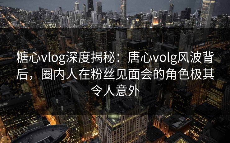 糖心vlog深度揭秘：唐心volg风波背后，圈内人在粉丝见面会的角色极其令人意外