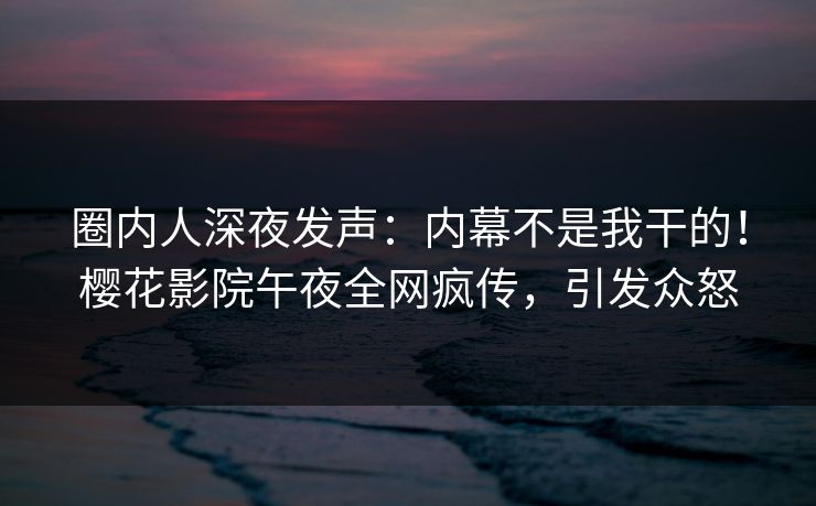 圈内人深夜发声：内幕不是我干的！樱花影院午夜全网疯传，引发众怒