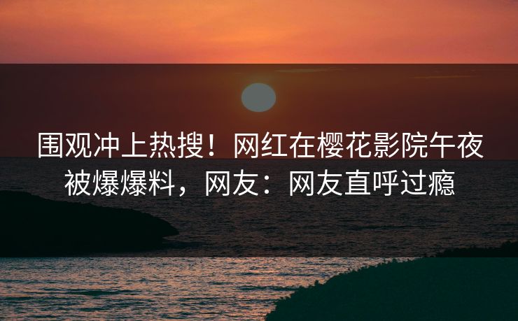 围观冲上热搜！网红在樱花影院午夜被爆爆料，网友：网友直呼过瘾
