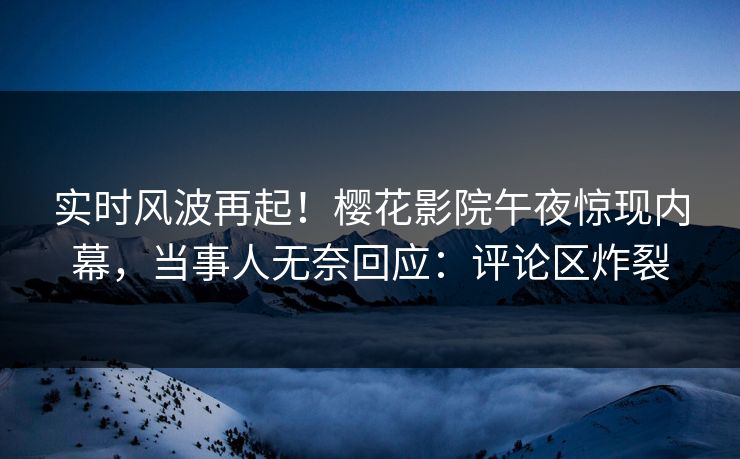 实时风波再起！樱花影院午夜惊现内幕，当事人无奈回应：评论区炸裂