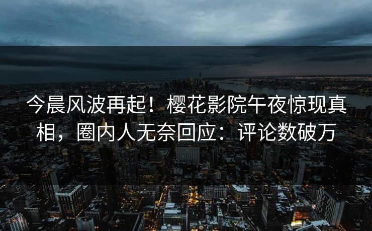 今晨风波再起！樱花影院午夜惊现真相，圈内人无奈回应：评论数破万