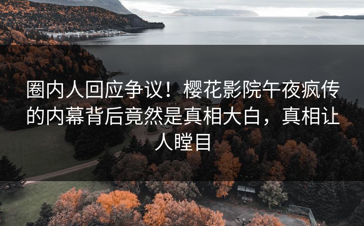 圈内人回应争议！樱花影院午夜疯传的内幕背后竟然是真相大白，真相让人瞠目