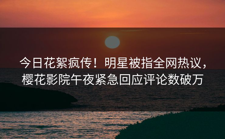 今日花絮疯传！明星被指全网热议，樱花影院午夜紧急回应评论数破万