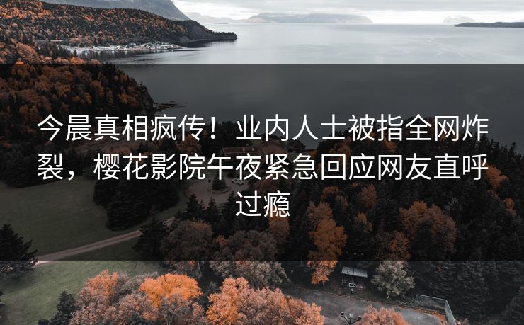 今晨真相疯传！业内人士被指全网炸裂，樱花影院午夜紧急回应网友直呼过瘾