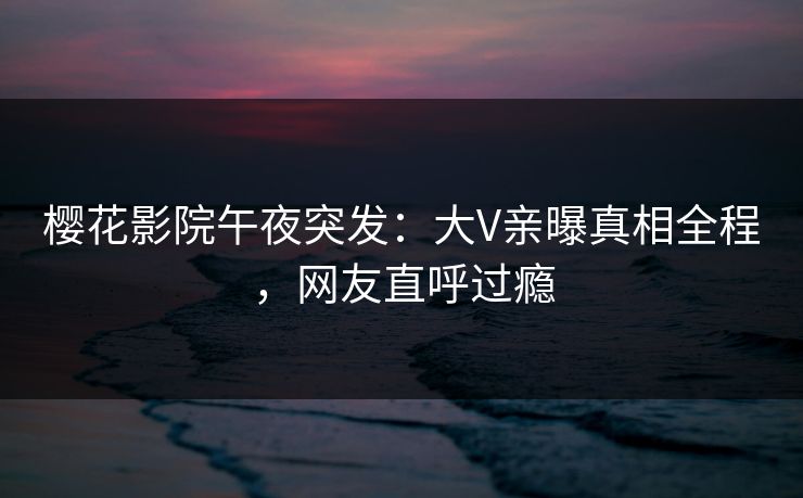 樱花影院午夜突发：大V亲曝真相全程，网友直呼过瘾