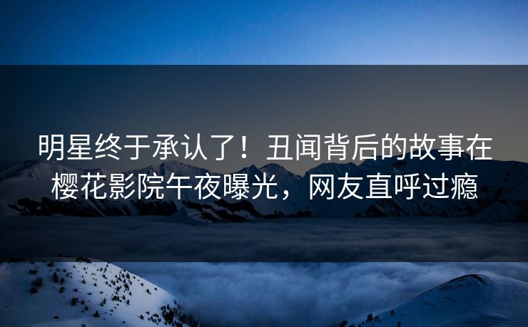 明星终于承认了！丑闻背后的故事在樱花影院午夜曝光，网友直呼过瘾