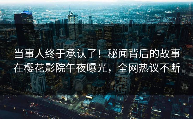 当事人终于承认了！秘闻背后的故事在樱花影院午夜曝光，全网热议不断