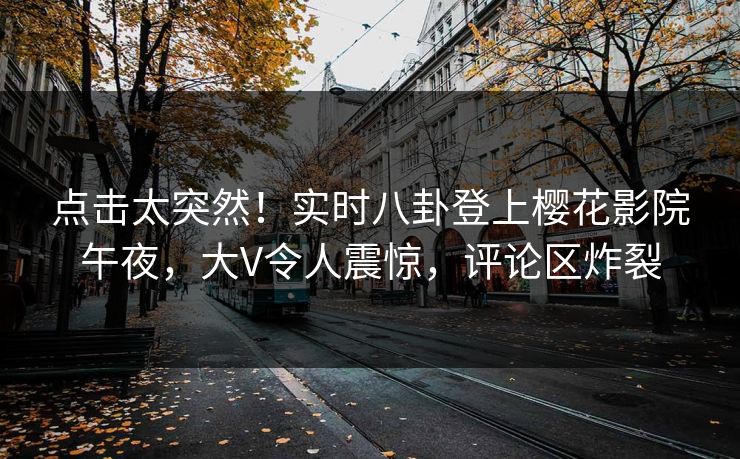 点击太突然！实时八卦登上樱花影院午夜，大V令人震惊，评论区炸裂