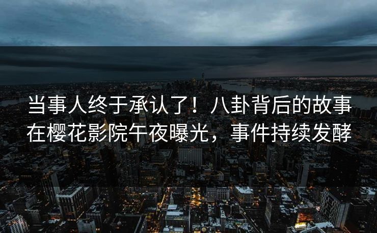 当事人终于承认了！八卦背后的故事在樱花影院午夜曝光，事件持续发酵