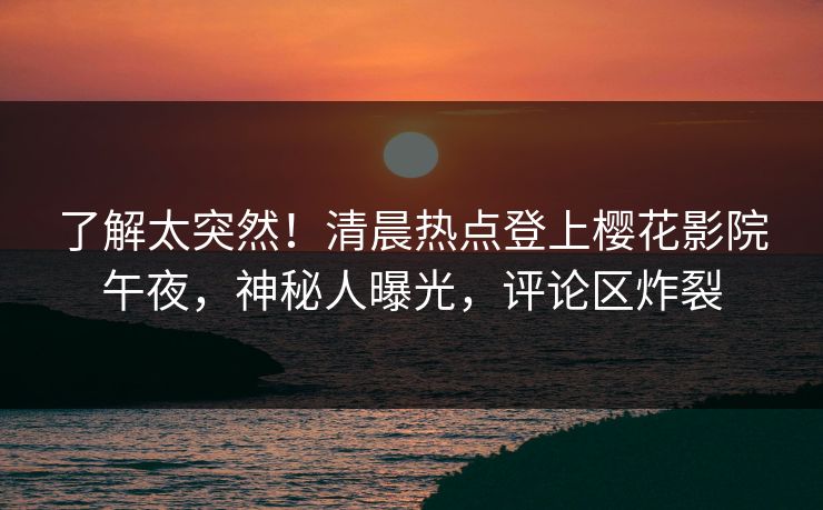 了解太突然！清晨热点登上樱花影院午夜，神秘人曝光，评论区炸裂