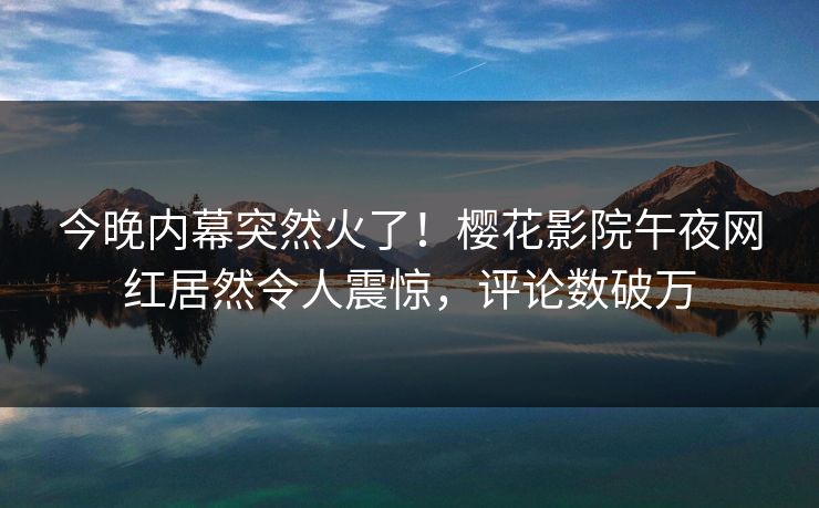 今晚内幕突然火了！樱花影院午夜网红居然令人震惊，评论数破万