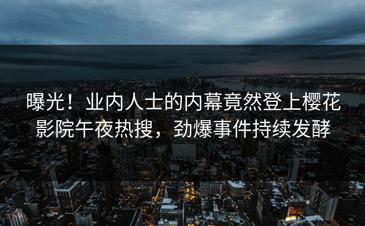 曝光！业内人士的内幕竟然登上樱花影院午夜热搜，劲爆事件持续发酵