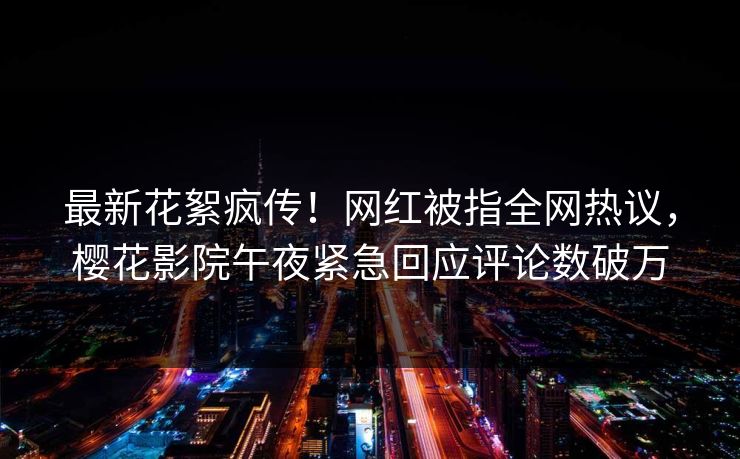 最新花絮疯传！网红被指全网热议，樱花影院午夜紧急回应评论数破万
