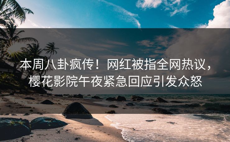 本周八卦疯传！网红被指全网热议，樱花影院午夜紧急回应引发众怒