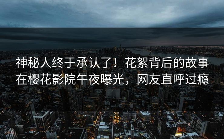 神秘人终于承认了！花絮背后的故事在樱花影院午夜曝光，网友直呼过瘾