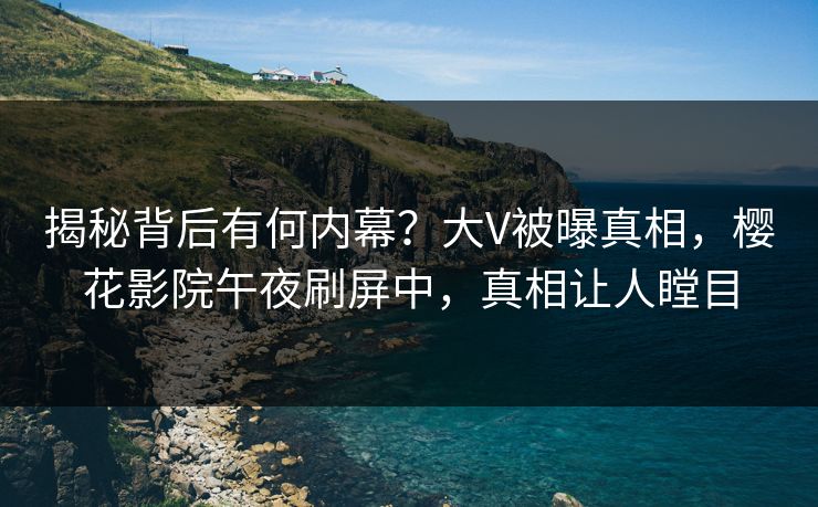 揭秘背后有何内幕？大V被曝真相，樱花影院午夜刷屏中，真相让人瞠目