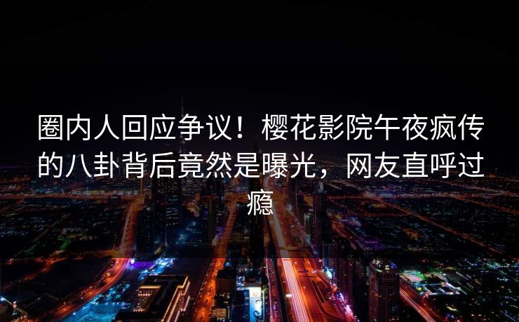 圈内人回应争议！樱花影院午夜疯传的八卦背后竟然是曝光，网友直呼过瘾