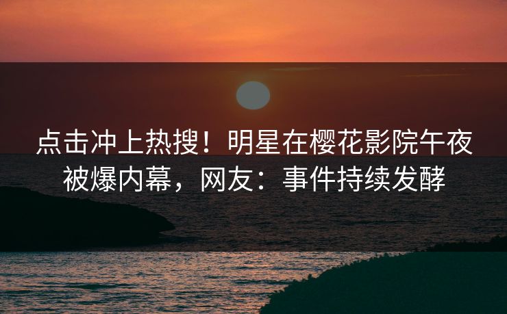 点击冲上热搜！明星在樱花影院午夜被爆内幕，网友：事件持续发酵