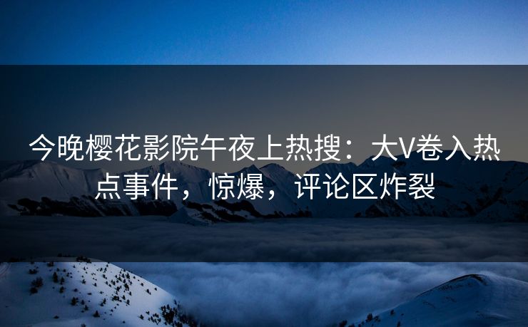 今晚樱花影院午夜上热搜：大V卷入热点事件，惊爆，评论区炸裂
