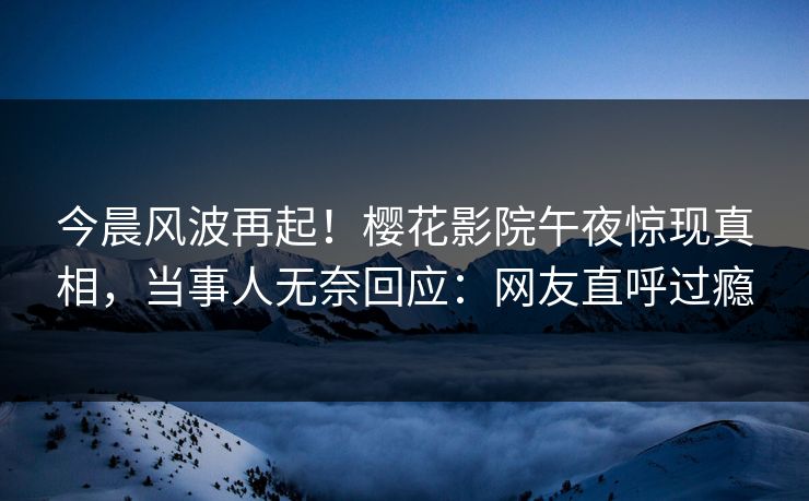 今晨风波再起！樱花影院午夜惊现真相，当事人无奈回应：网友直呼过瘾