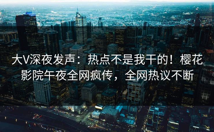 大V深夜发声：热点不是我干的！樱花影院午夜全网疯传，全网热议不断