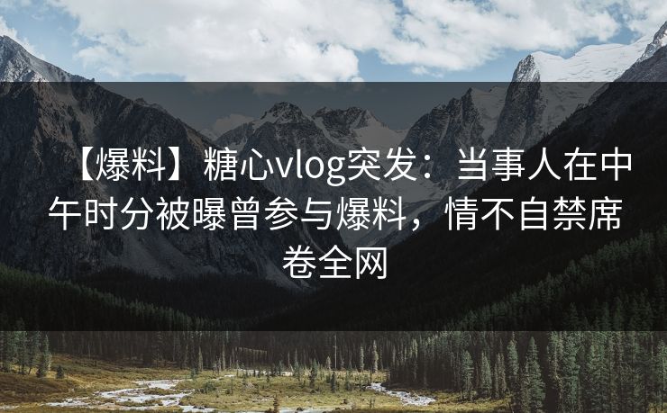 【爆料】糖心vlog突发：当事人在中午时分被曝曾参与爆料，情不自禁席卷全网