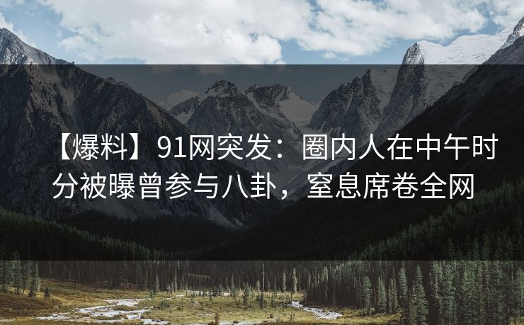 【爆料】91网突发：圈内人在中午时分被曝曾参与八卦，窒息席卷全网