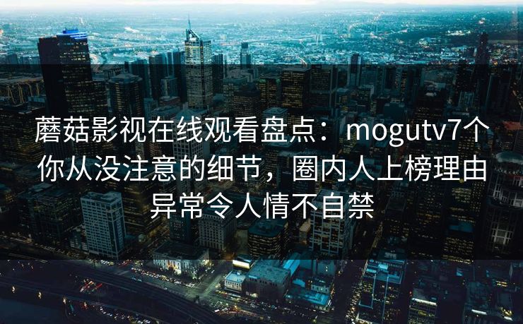 蘑菇影视在线观看盘点：mogutv7个你从没注意的细节，圈内人上榜理由异常令人情不自禁