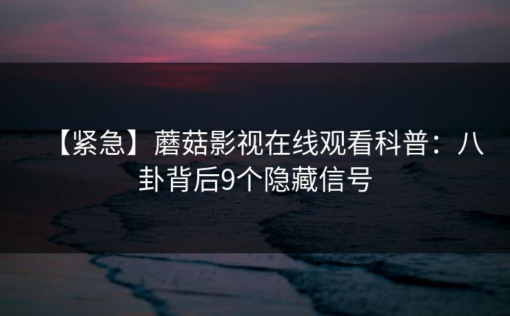 【紧急】蘑菇影视在线观看科普：八卦背后9个隐藏信号