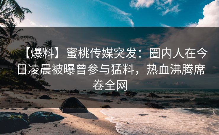 【爆料】蜜桃传媒突发：圈内人在今日凌晨被曝曾参与猛料，热血沸腾席卷全网