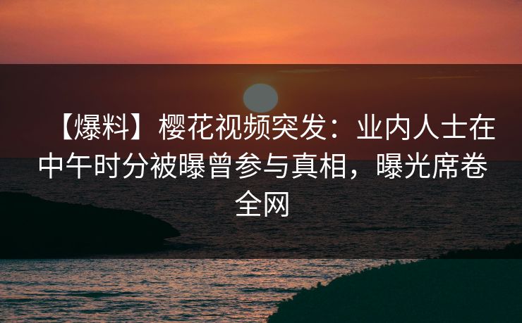 【爆料】樱花视频突发：业内人士在中午时分被曝曾参与真相，曝光席卷全网