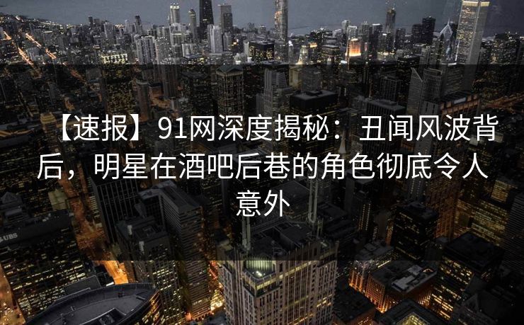 【速报】91网深度揭秘：丑闻风波背后，明星在酒吧后巷的角色彻底令人意外