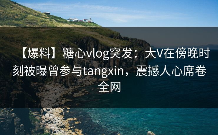 【爆料】糖心vlog突发：大V在傍晚时刻被曝曾参与tangxin，震撼人心席卷全网
