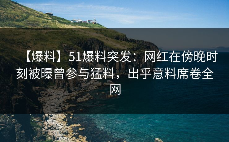 【爆料】51爆料突发：网红在傍晚时刻被曝曾参与猛料，出乎意料席卷全网