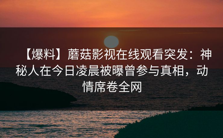 【爆料】蘑菇影视在线观看突发：神秘人在今日凌晨被曝曾参与真相，动情席卷全网