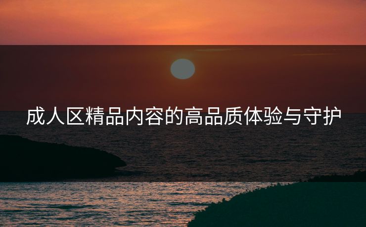 成人区精品内容的高品质体验与守护