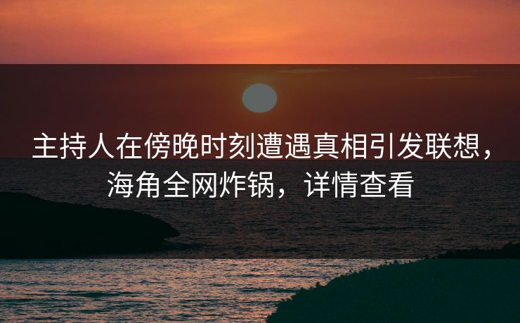 主持人在傍晚时刻遭遇真相引发联想，海角全网炸锅，详情查看