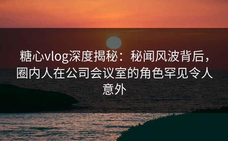 糖心vlog深度揭秘：秘闻风波背后，圈内人在公司会议室的角色罕见令人意外